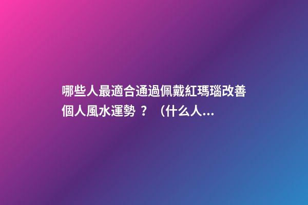 哪些人最適合通過佩戴紅瑪瑙改善個人風水運勢？（什么人適合佩戴紅瑪瑙）